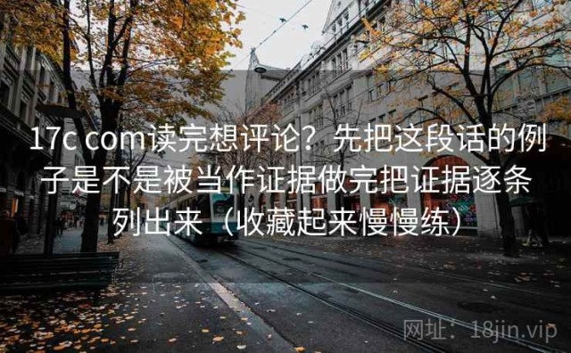 17c com读完想评论？先把这段话的例子是不是被当作证据做完把证据逐条列出来（收藏起来慢慢练）
