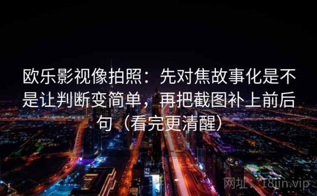 欧乐影视像拍照：先对焦故事化是不是让判断变简单，再把截图补上前后句（看完更清醒）
