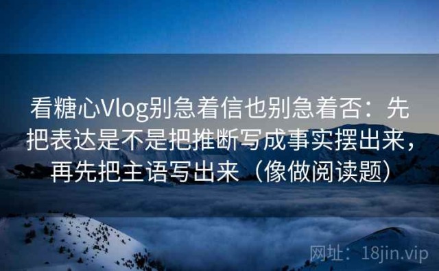 看糖心Vlog别急着信也别急着否：先把表达是不是把推断写成事实摆出来，再先把主语写出来（像做阅读题）
