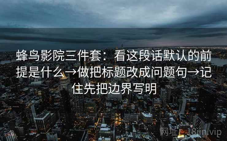 蜂鸟影院三件套：看这段话默认的前提是什么→做把标题改成问题句→记住先把边界写明