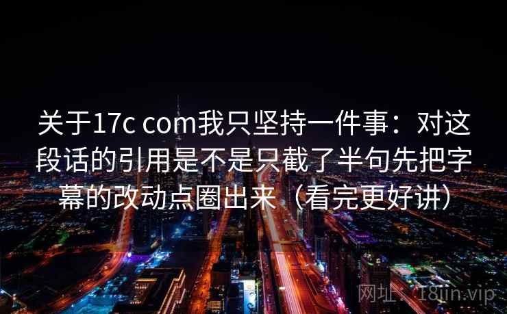 关于17c com我只坚持一件事:对这段话的引用是不是只截了半句先把字幕的改动点圈出来(看完更好讲) 关于17c com我只坚持一件事:对这段话的引用是不是只截了半句先把字幕的改动点圈出来(看完更好讲)