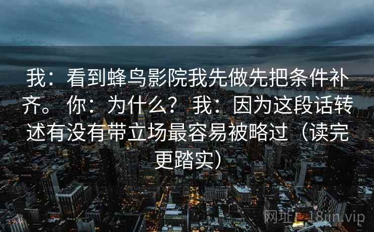 我：看到蜂鸟影院我先做先把条件补齐。 你：为什么？ 我：因为这段话转述有没有带立场最容易被略过（读完更踏实）