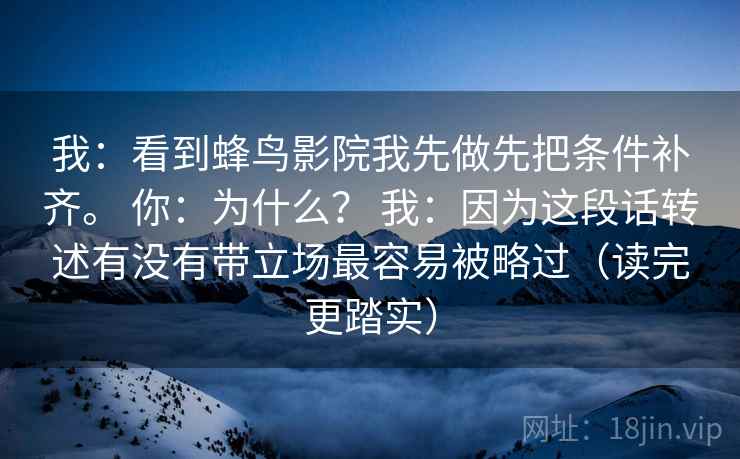 我:看到蜂鸟影院我先做先把条件补齐。 你:为什么? 我:因为这段话转述有没有带立场最容易被略过(读完更踏实) 我:看到蜂鸟影院我先做先把条件补齐。 你:为什么? 我:因为这段话转述有没有带立场最容易被略过(读完更踏实)