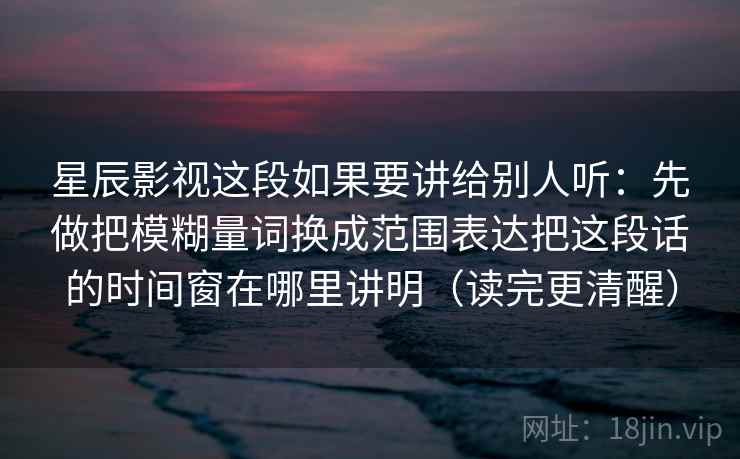 星辰影视这段如果要讲给别人听：先做把模糊量词换成范围表达把这段话的时间窗在哪里讲明（读完更清醒）