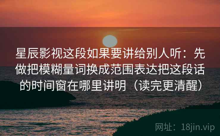 星辰影视这段如果要讲给别人听：先做把模糊量词换成范围表达把这段话的时间窗在哪里讲明（读完更清醒）