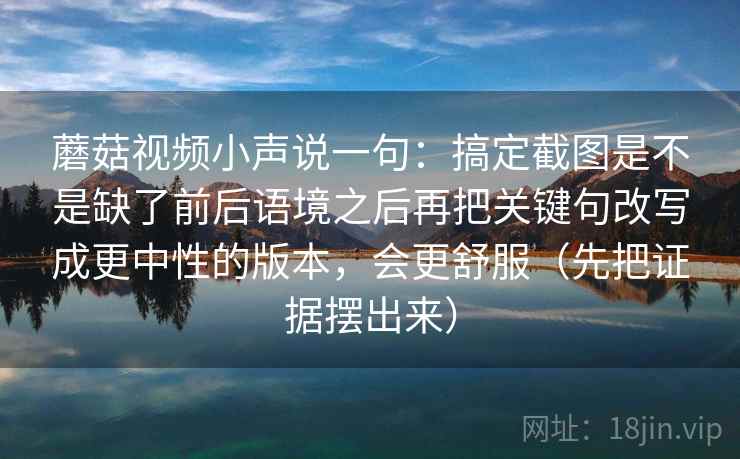 蘑菇视频小声说一句：搞定截图是不是缺了前后语境之后再把关键句改写成更中性的版本，会更舒服（先把证据摆出来）