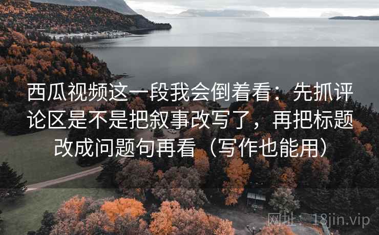 西瓜视频这一段我会倒着看：先抓评论区是不是把叙事改写了，再把标题改成问题句再看（写作也能用）