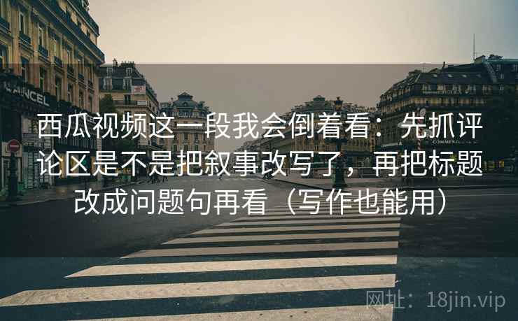 西瓜视频这一段我会倒着看:先抓评论区是不是把叙事改写了,再把标题改成问题句再看(写作也能用) 西瓜视频这一段我会倒着看:先抓评论区是不是把叙事改写了,再把标题改成问题句再看(写作也能用)
