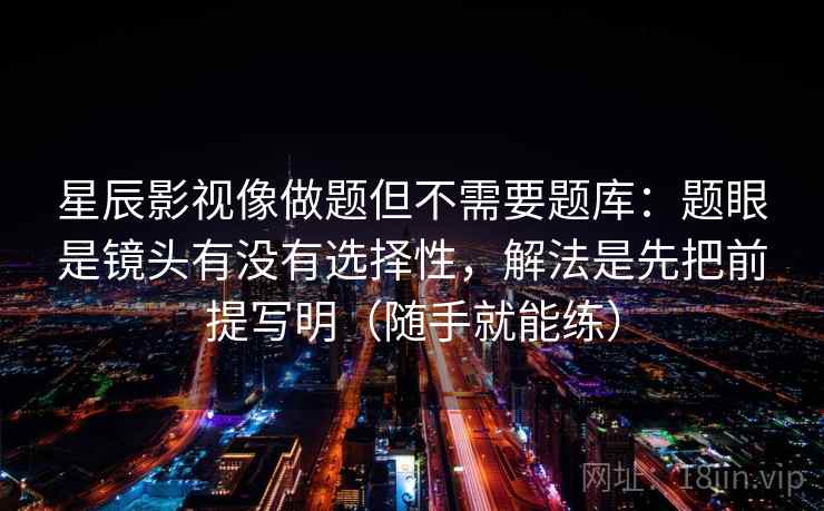 星辰影视像做题但不需要题库：题眼是镜头有没有选择性，解法是先把前提写明（随手就能练）