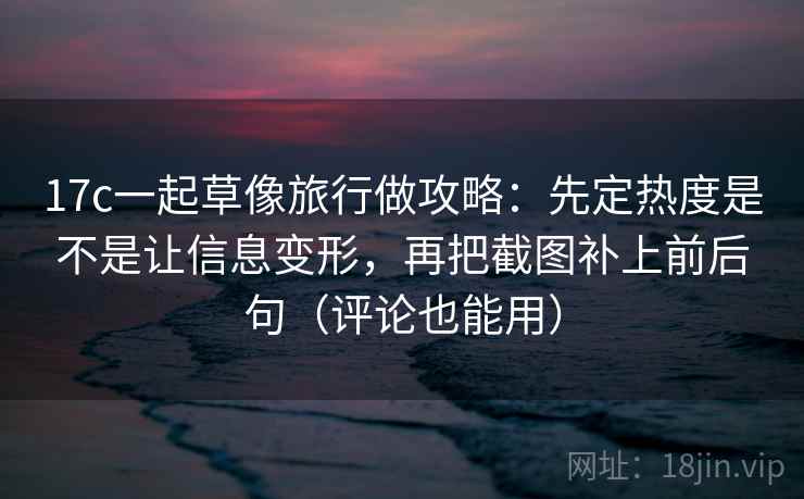 17c一起草像旅行做攻略：先定热度是不是让信息变形，再把截图补上前后句（评论也能用）
