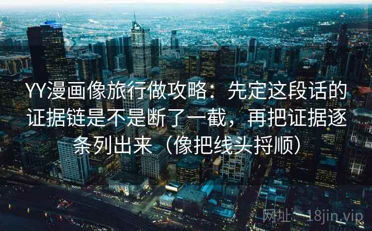 YY漫画像旅行做攻略:先定这段话的证据链是不是断了一截,再把证据逐条列出来(像把线头捋顺) YY漫画像旅行做攻略:先定这段话的证据链是不是断了一截,再把证据逐条列出来(像把线头捋顺)