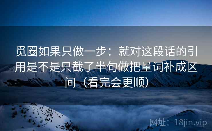 觅圈如果只做一步：就对这段话的引用是不是只截了半句做把量词补成区间（看完会更顺）