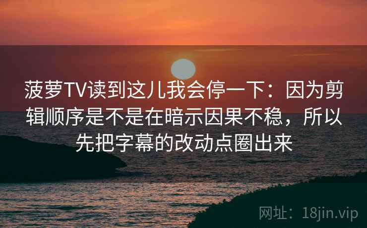 菠萝TV读到这儿我会停一下：因为剪辑顺序是不是在暗示因果不稳，所以先把字幕的改动点圈出来