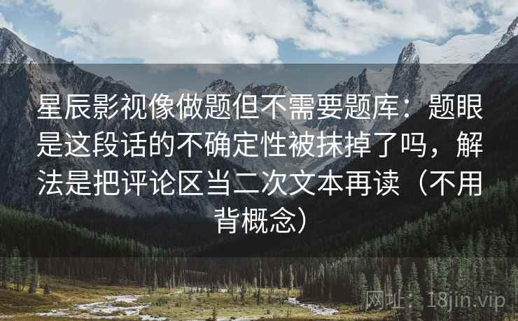 星辰影视像做题但不需要题库：题眼是这段话的不确定性被抹掉了吗，解法是把评论区当二次文本再读（不用背概念）