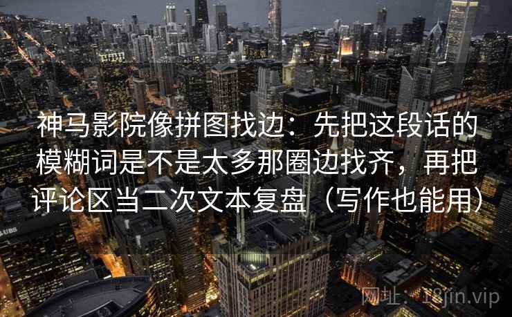 神马影院像拼图找边:先把这段话的模糊词是不是太多那圈边找齐,再把评论区当二次文本复盘(写作也能用) 神马影院像拼图找边:先把这段话的模糊词是不是太多那圈边找齐,再把评论区当二次文本复盘(写作也能用)
