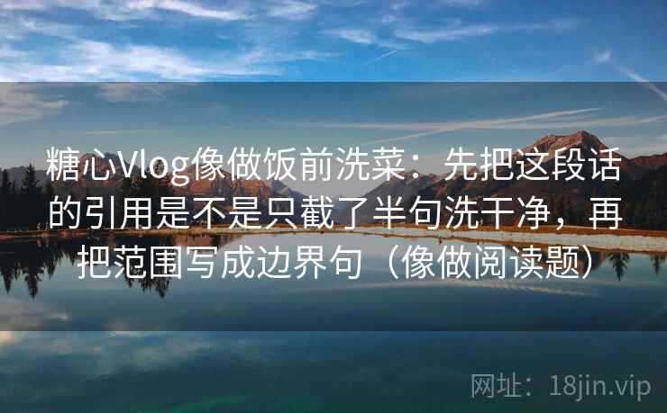 糖心Vlog像做饭前洗菜：先把这段话的引用是不是只截了半句洗干净，再把范围写成边界句（像做阅读题）
