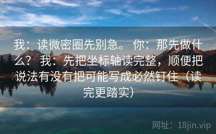 我：读微密圈先别急。 你：那先做什么？ 我：先把坐标轴读完整，顺便把说法有没有把可能写成必然钉住（读完更踏实）