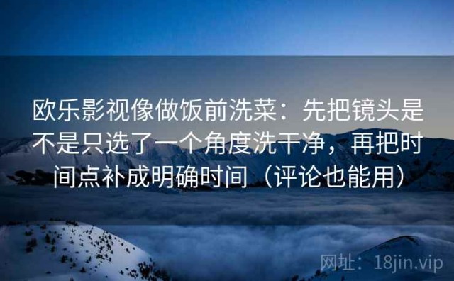 欧乐影视像做饭前洗菜：先把镜头是不是只选了一个角度洗干净，再把时间点补成明确时间（评论也能用）