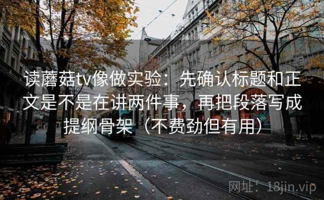 读蘑菇tv像做实验：先确认标题和正文是不是在讲两件事，再把段落写成提纲骨架（不费劲但有用）