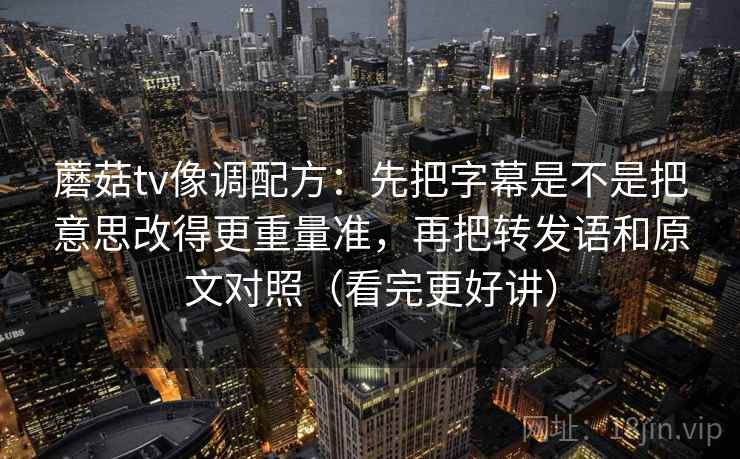 蘑菇tv像调配方：先把字幕是不是把意思改得更重量准，再把转发语和原文对照（看完更好讲）
