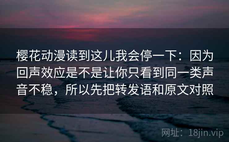樱花动漫读到这儿我会停一下:因为回声效应是不是让你只看到同一类声音不稳,所以先把转发语和原文对照 樱花动漫读到这儿我会停一下:因为回声效应是不是让你只看到同一类声音不稳,所以先把转发语和原文对照