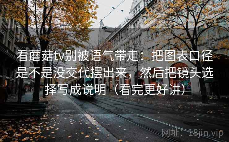 看蘑菇tv别被语气带走：把图表口径是不是没交代摆出来，然后把镜头选择写成说明（看完更好讲）
