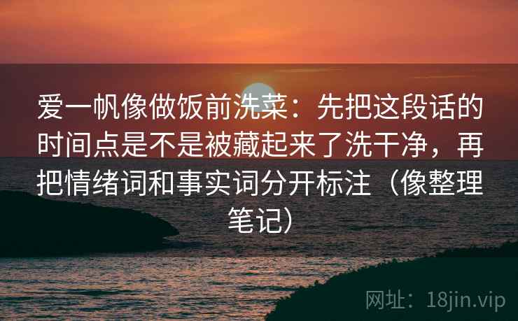 爱一帆像做饭前洗菜:先把这段话的时间点是不是被藏起来了洗干净,再把情绪词和事实词分开标注(像整理笔记) 爱一帆像做饭前洗菜:先把这段话的时间点是不是被藏起来了洗干净,再把情绪词和事实词分开标注(像整理笔记)