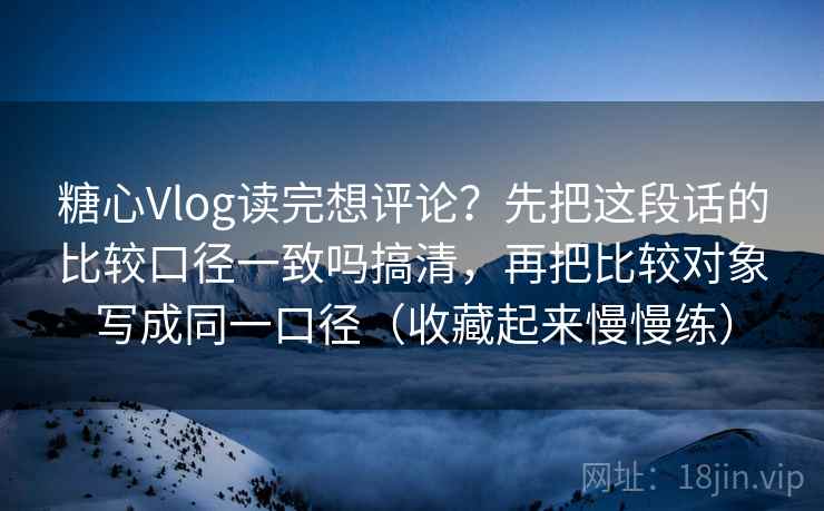 糖心Vlog读完想评论？先把这段话的比较口径一致吗搞清，再把比较对象写成同一口径（收藏起来慢慢练）