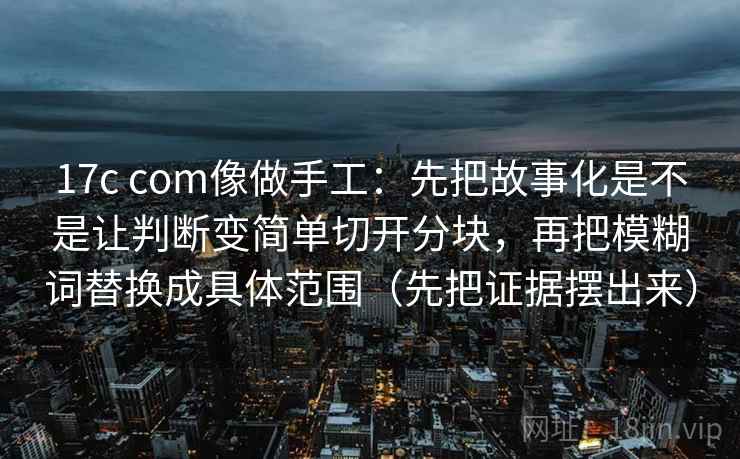 17c com像做手工:先把故事化是不是让判断变简单切开分块,再把模糊词替换成具体范围(先把证据摆出来) 17c com像做手工:先把故事化是不是让判断变简单切开分块,再把模糊词替换成具体范围(先把证据摆出来)