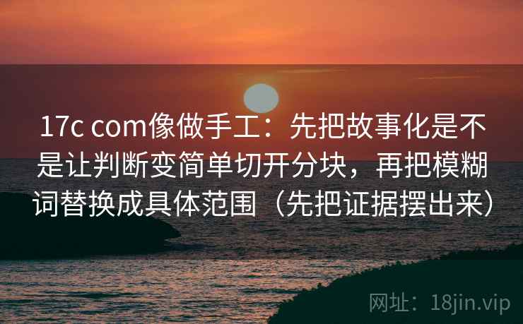 17c com像做手工:先把故事化是不是让判断变简单切开分块,再把模糊词替换成具体范围(先把证据摆出来) 17c com像做手工:先把故事化是不是让判断变简单切开分块,再把模糊词替换成具体范围(先把证据摆出来)