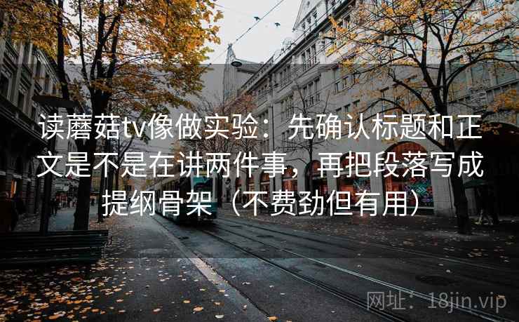 读蘑菇tv像做实验:先确认标题和正文是不是在讲两件事,再把段落写成提纲骨架(不费劲但有用) 读蘑菇tv像做实验:先确认标题和正文是不是在讲两件事,再把段落写成提纲骨架(不费劲但有用)
